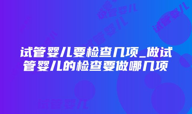 试管婴儿要检查几项_做试管婴儿的检查要做哪几项