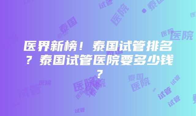 医界新榜！泰国试管排名？泰国试管医院要多少钱？