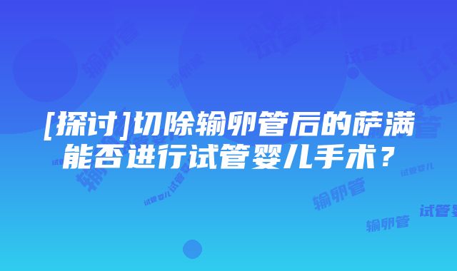 [探讨]切除输卵管后的萨满能否进行试管婴儿手术？