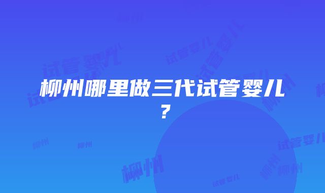 柳州哪里做三代试管婴儿？