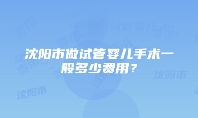 沈阳市做试管婴儿手术一般多少费用？