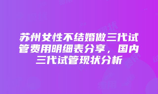 苏州女性不结婚做三代试管费用明细表分享，国内三代试管现状分析