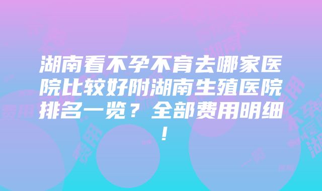 湖南看不孕不育去哪家医院比较好附湖南生殖医院排名一览？全部费用明细！