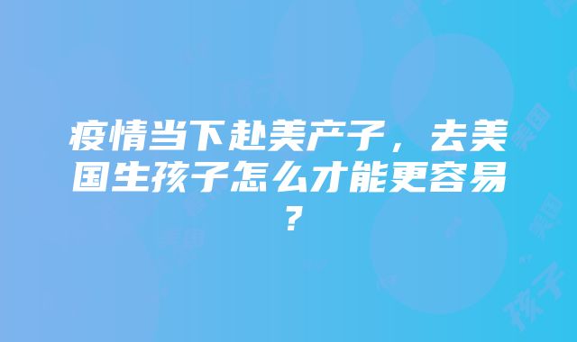 疫情当下赴美产子，去美国生孩子怎么才能更容易？