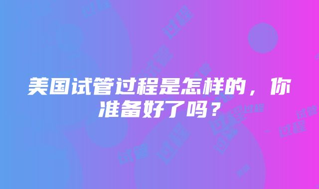 美国试管过程是怎样的，你准备好了吗？