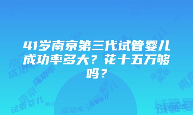 41岁南京第三代试管婴儿成功率多大？花十五万够吗？