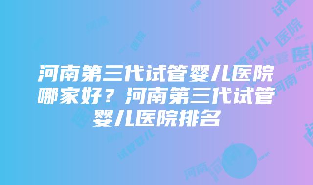 河南第三代试管婴儿医院哪家好？河南第三代试管婴儿医院排名