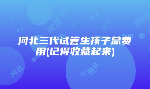 河北三代试管生孩子总费用(记得收藏起来)