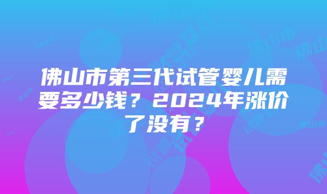 佛山市第三代试管婴儿需要多少钱？2024年涨价了没有？