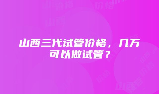 山西三代试管价格，几万可以做试管？