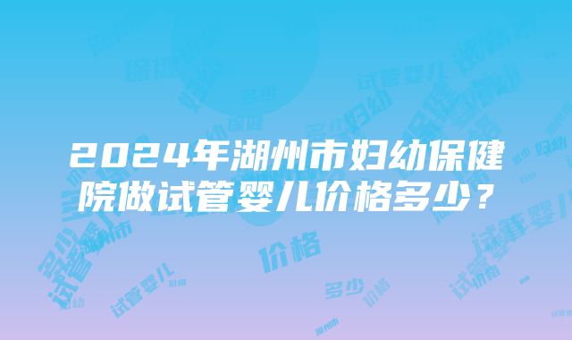 2024年湖州市妇幼保健院做试管婴儿价格多少？