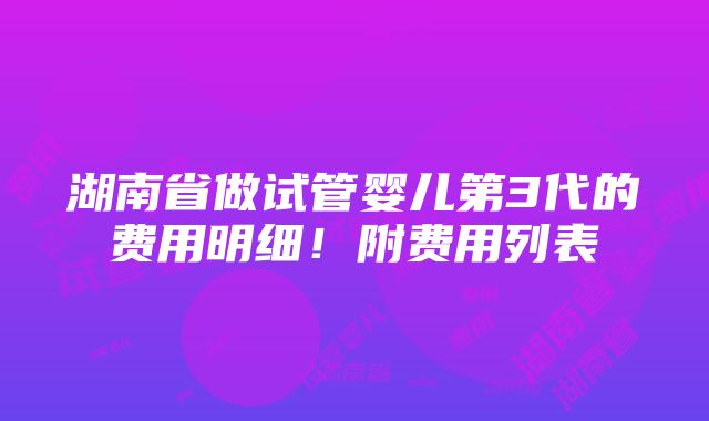 湖南省做试管婴儿第3代的费用明细！附费用列表