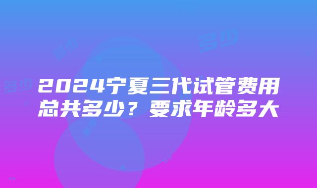 2024宁夏三代试管费用总共多少？要求年龄多大