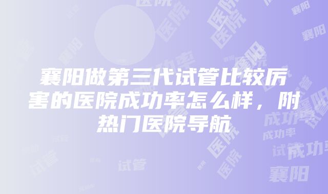 襄阳做第三代试管比较厉害的医院成功率怎么样，附热门医院导航