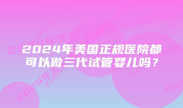 2024年美国正规医院都可以做三代试管婴儿吗？