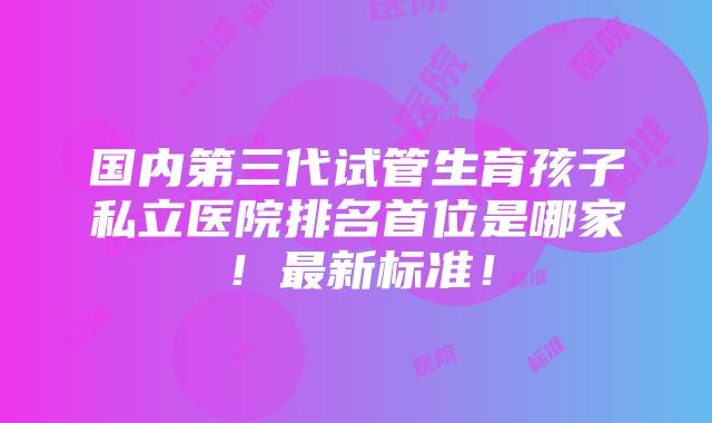 国内第三代试管生育孩子私立医院排名首位是哪家！最新标准！