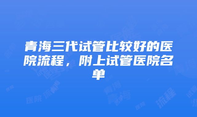 青海三代试管比较好的医院流程，附上试管医院名单