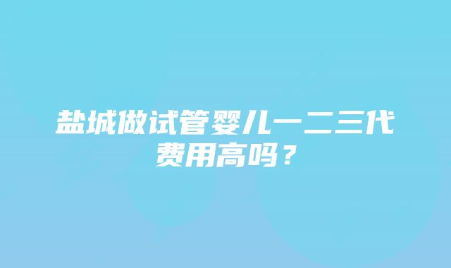 盐城做试管婴儿一二三代费用高吗？