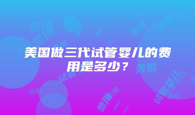 美国做三代试管婴儿的费用是多少？