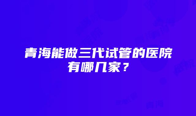 青海能做三代试管的医院有哪几家？