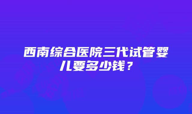 西南综合医院三代试管婴儿要多少钱？