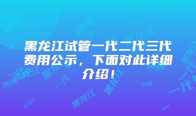 黑龙江试管一代二代三代费用公示，下面对此详细介绍！