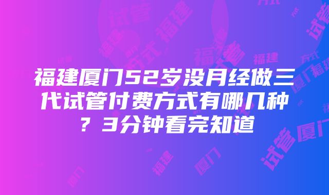 福建厦门52岁没月经做三代试管付费方式有哪几种？3分钟看完知道