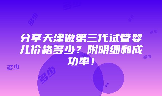 分享天津做第三代试管婴儿价格多少？附明细和成功率！