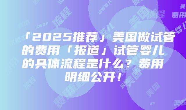 「2025推荐」美国做试管的费用「报道」试管婴儿的具体流程是什么？费用明细公开！