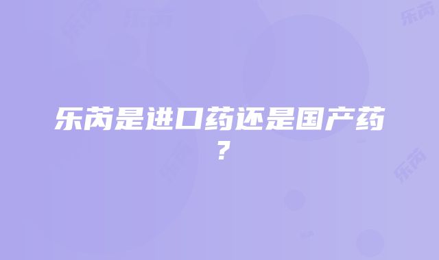 乐芮是进口药还是国产药？