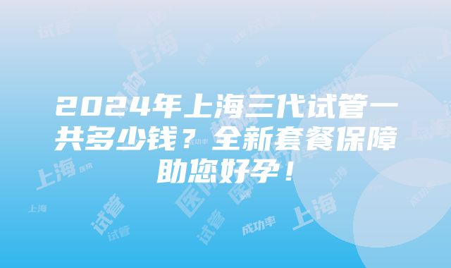 2024年上海三代试管一共多少钱？全新套餐保障助您好孕！