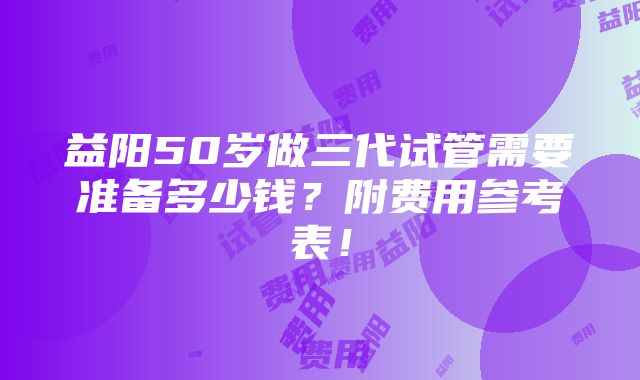 益阳50岁做三代试管需要准备多少钱？附费用参考表！