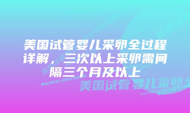 美国试管婴儿采卵全过程详解，三次以上采卵需间隔三个月及以上