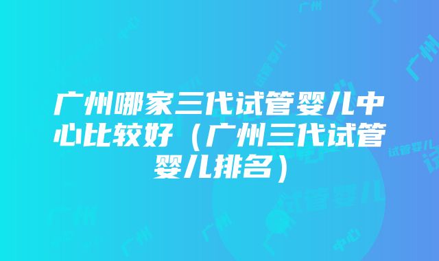 广州哪家三代试管婴儿中心比较好（广州三代试管婴儿排名）