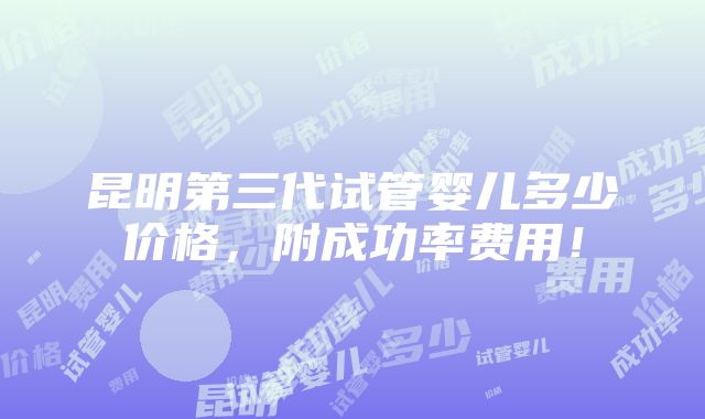 昆明第三代试管婴儿多少价格，附成功率费用！