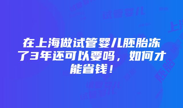 在上海做试管婴儿胚胎冻了3年还可以要吗，如何才能省钱！