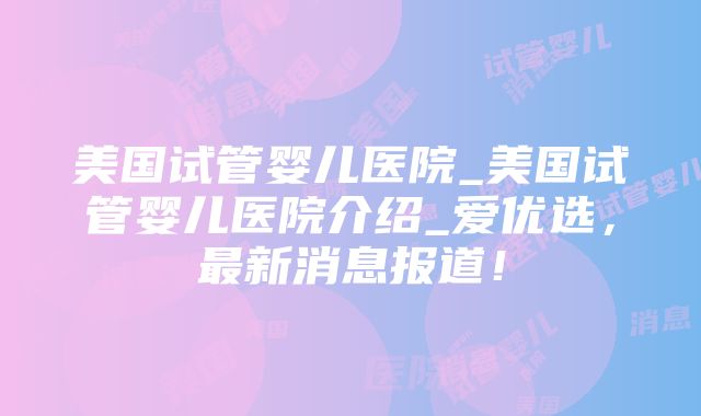 美国试管婴儿医院_美国试管婴儿医院介绍_爱优选，最新消息报道！