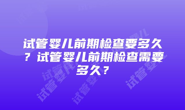 试管婴儿前期检查要多久？试管婴儿前期检查需要多久？