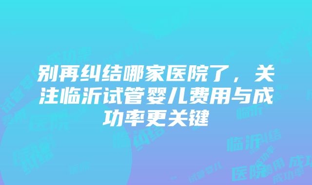 别再纠结哪家医院了，关注临沂试管婴儿费用与成功率更关键