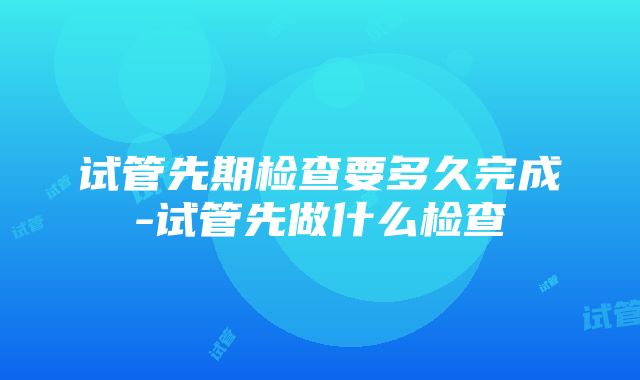 试管先期检查要多久完成-试管先做什么检查