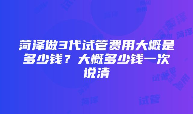 菏泽做3代试管费用大概是多少钱？大概多少钱一次说清