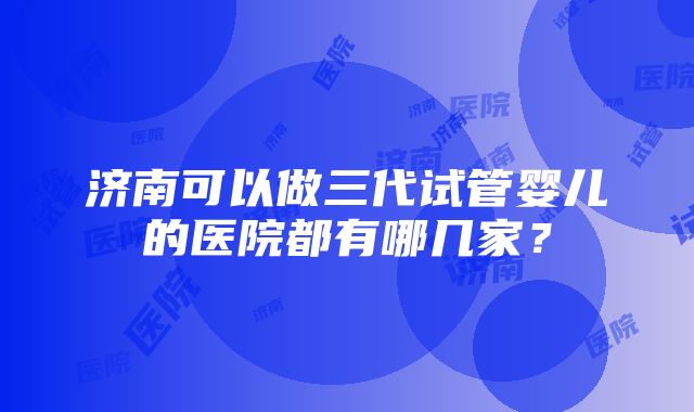 济南可以做三代试管婴儿的医院都有哪几家？