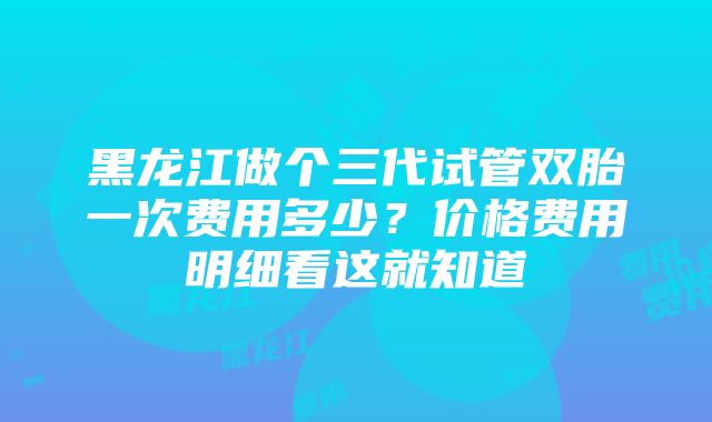 黑龙江做个三代试管双胎一次费用多少？价格费用明细看这就知道