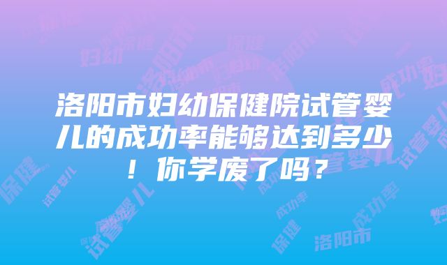 洛阳市妇幼保健院试管婴儿的成功率能够达到多少！你学废了吗？