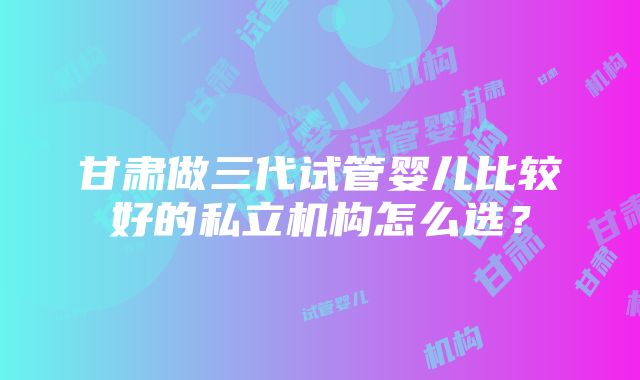 甘肃做三代试管婴儿比较好的私立机构怎么选？