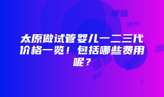 太原做试管婴儿一二三代价格一览！包括哪些费用呢？