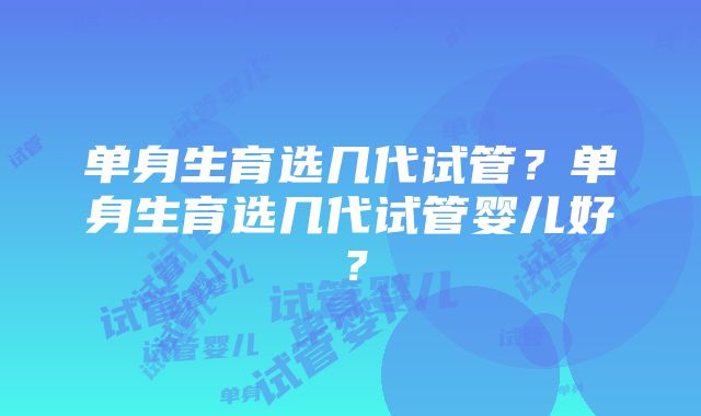 单身生育选几代试管？单身生育选几代试管婴儿好？