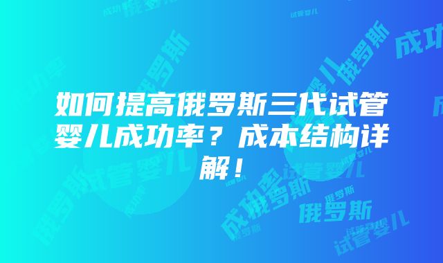 如何提高俄罗斯三代试管婴儿成功率？成本结构详解！