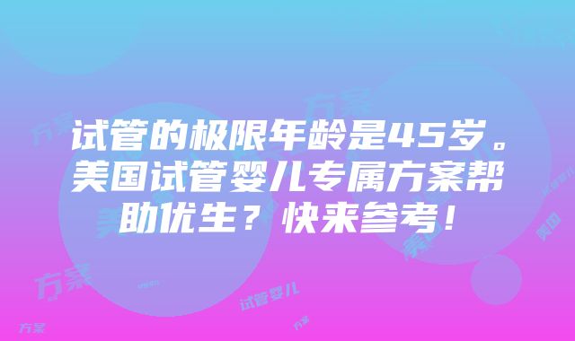 试管的极限年龄是45岁。美国试管婴儿专属方案帮助优生？快来参考！