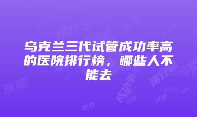 乌克兰三代试管成功率高的医院排行榜，哪些人不能去